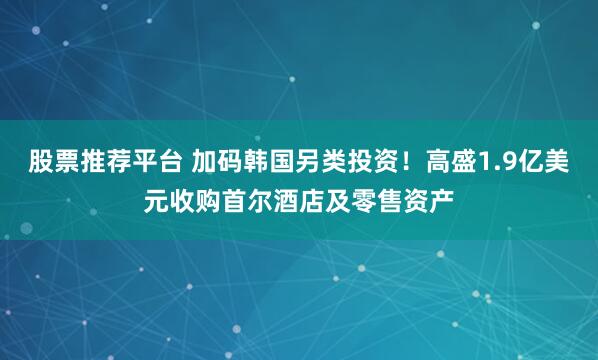 股票推荐平台 加码韩国另类投资！高盛1.9亿美元收购首尔酒店及零售资产