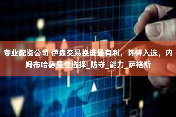 专业配资公司 伊森交易换谁最有利，怀特入选，内姆布哈德最佳选择_防守_能力_萨格斯