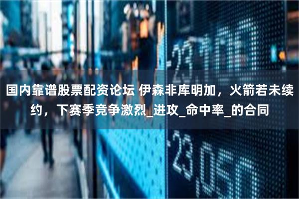国内靠谱股票配资论坛 伊森非库明加，火箭若未续约，下赛季竞争激烈_进攻_命中率_的合同