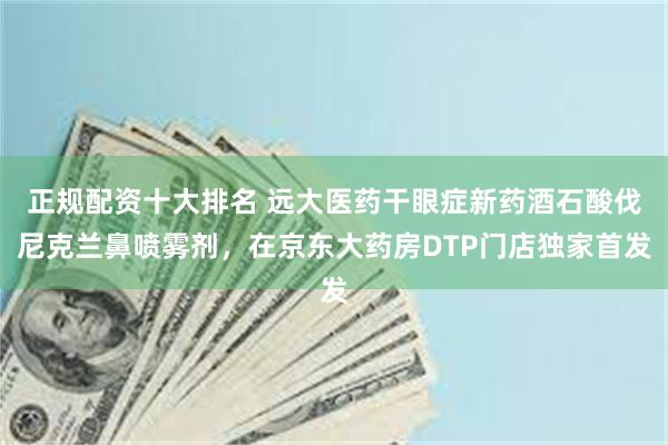 正规配资十大排名 远大医药干眼症新药酒石酸伐尼克兰鼻喷雾剂，在京东大药房DTP门店独家首发