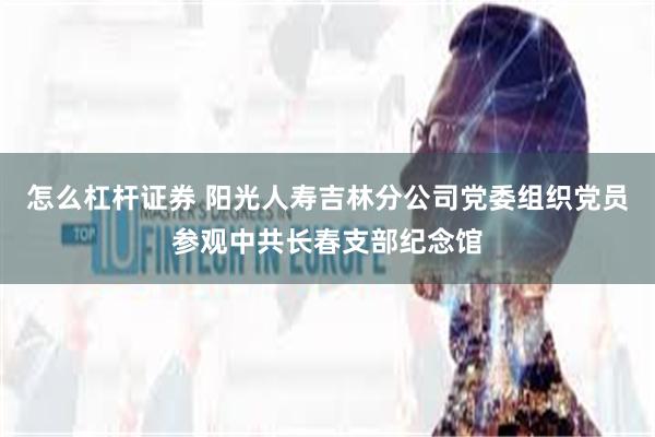 怎么杠杆证券 阳光人寿吉林分公司党委组织党员参观中共长春支部纪念馆