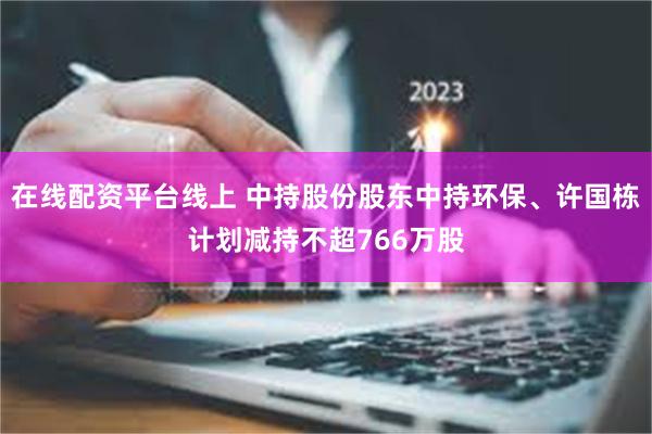 在线配资平台线上 中持股份股东中持环保、许国栋计划减持不超766万股