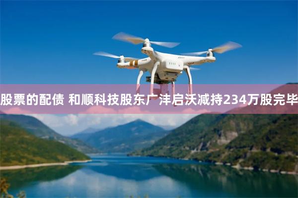 股票的配债 和顺科技股东广沣启沃减持234万股完毕