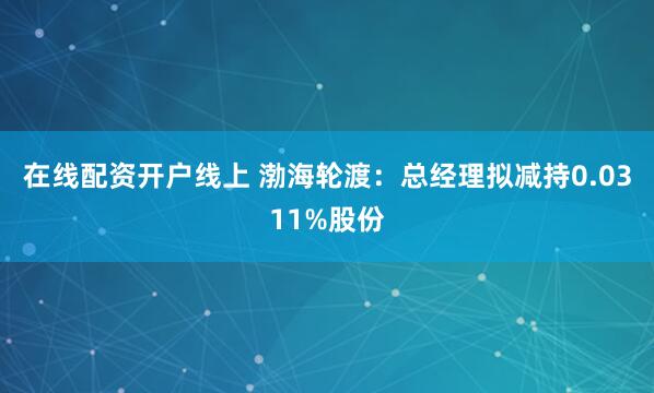 在线配资开户线上 渤海轮渡：总经理拟减持0.0311%股份
