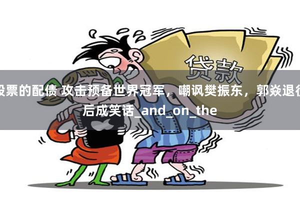 股票的配债 攻击预备世界冠军，嘲讽樊振东，郭焱退役后成笑话_and_on_the