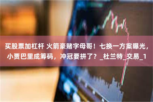 买股票加杠杆 火箭豪赌字母哥！七换一方案曝光，小贾巴里成筹码，冲冠要拼了？_杜兰特_交易_1
