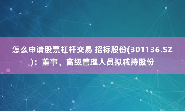 怎么申请股票杠杆交易 招标股份(301136.SZ)：董事、高级管理人员拟减持股份