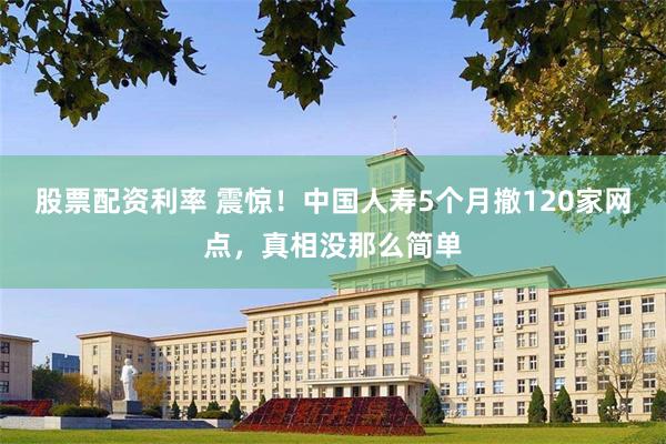 股票配资利率 震惊！中国人寿5个月撤120家网点，真相没那么简单