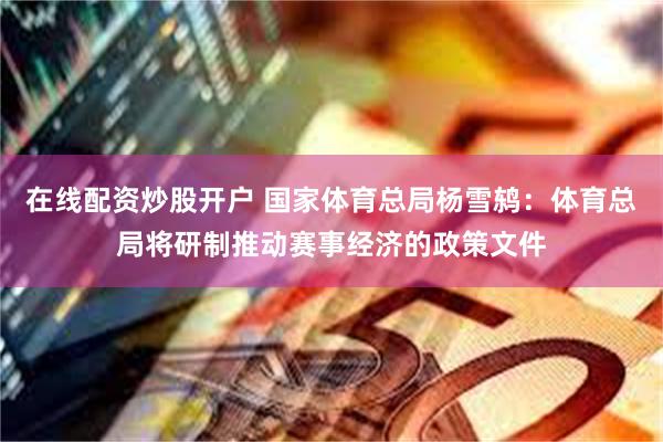 在线配资炒股开户 国家体育总局杨雪鸫：体育总局将研制推动赛事经济的政策文件