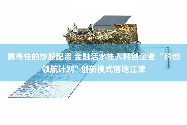 靠得住的炒股配资 金融活水注入科创企业 “科创领航计划”创新模式落地江津