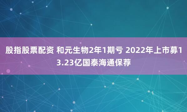 股指股票配资 和元生物2年1期亏 2022年上市募13.23亿国泰海通保荐