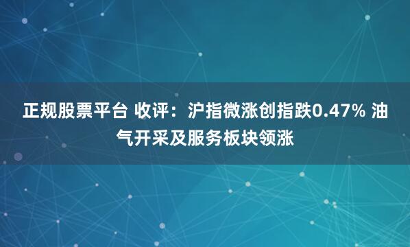 正规股票平台 收评：沪指微涨创指跌0.47% 油气开采及服务板块领涨