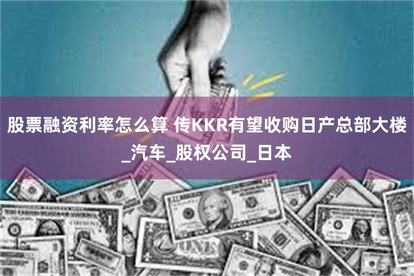 股票融资利率怎么算 传KKR有望收购日产总部大楼_汽车_股权公司_日本