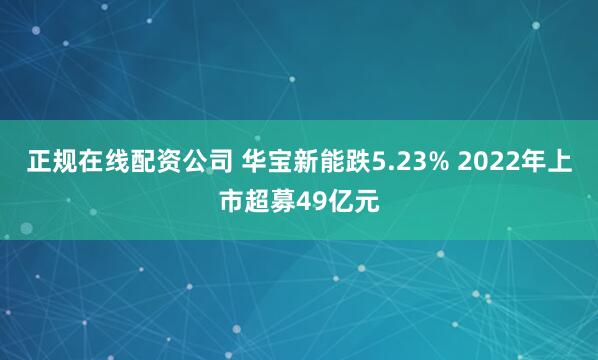 正规在线配资公司 华宝新能跌5.23% 2022年上市超募49亿元