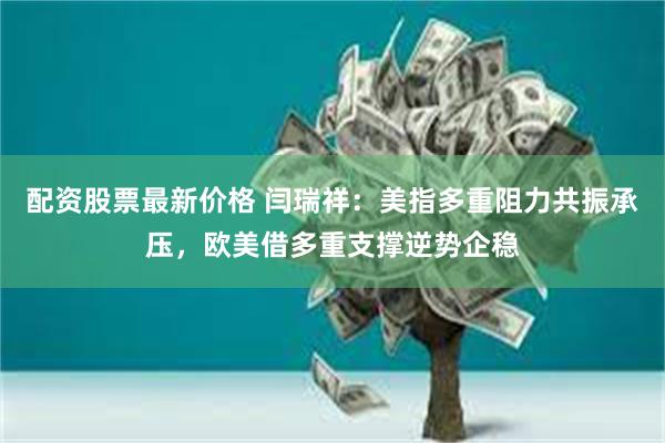 配资股票最新价格 闫瑞祥:美指多重阻力共振承压,欧美借多重支撑逆势企稳