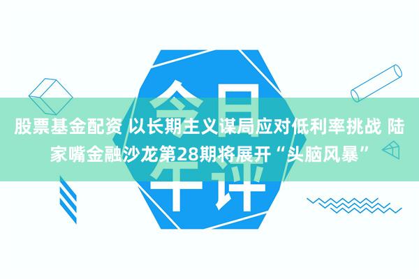 股票基金配资 以长期主义谋局应对低利率挑战 陆家嘴金融沙龙第28期将展开“头脑风暴”