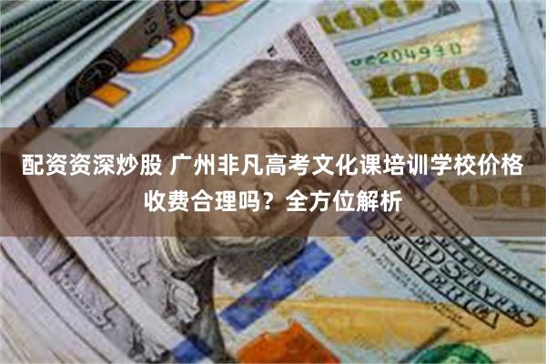 配资资深炒股 广州非凡高考文化课培训学校价格收费合理吗？全方位解析
