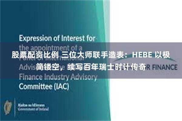 股票配资比例 三位大师联手造表:HEBE 以极简镂空,续写百年瑞士时计传奇