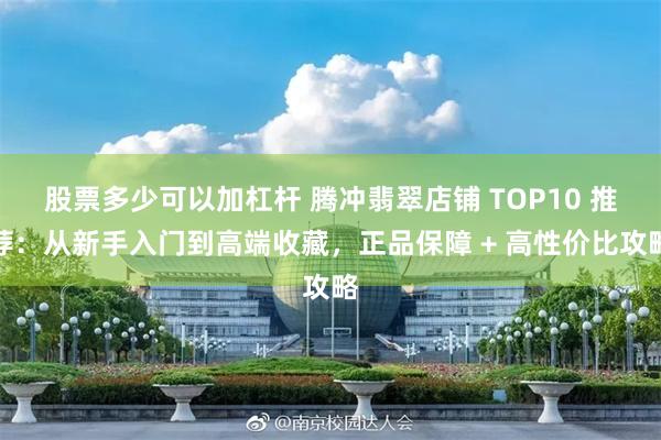 股票多少可以加杠杆 腾冲翡翠店铺 TOP10 推荐:从新手入门到高端收藏,正品保障 + 高性价比攻略