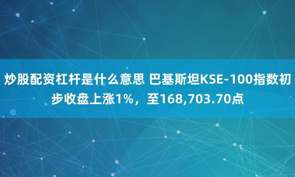 炒股配资杠杆是什么意思 巴基斯坦KSE-100指数初步收盘上涨1%，至168,703.70点
