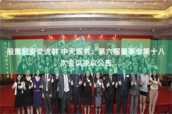 股票配资交流群 中天服务：第六届董事会第十八次会议决议公告